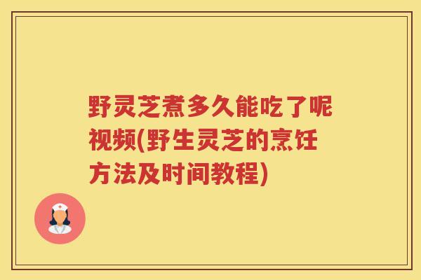 野灵芝煮多久能吃了呢视频(野生灵芝的烹饪方法及时间教程)