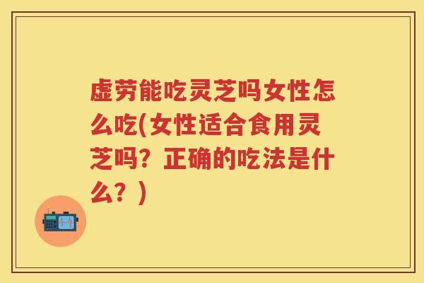 虚劳能吃灵芝吗女性怎么吃(女性适合食用灵芝吗？正确的吃法是什么？)