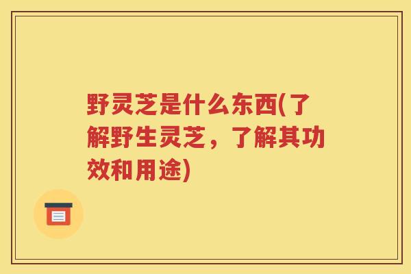 野灵芝是什么东西(了解野生灵芝，了解其功效和用途)