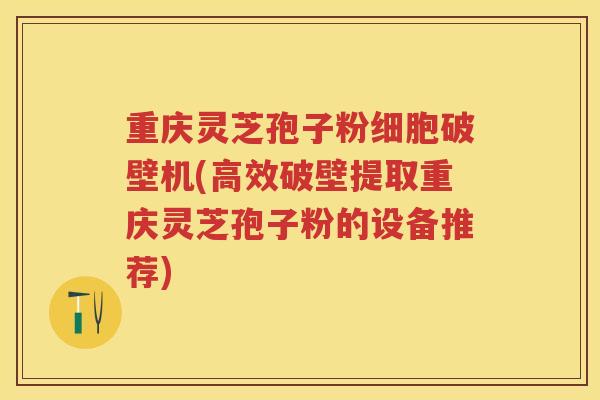 重庆灵芝孢子粉细胞破壁机(高效破壁提取重庆灵芝孢子粉的设备推荐)
