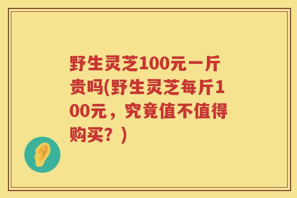 野生灵芝100元一斤贵吗(野生灵芝每斤100元，究竟值不值得购买？)