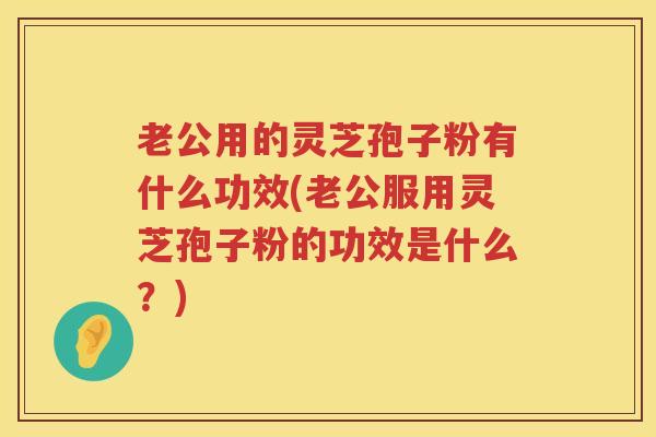 老公用的灵芝孢子粉有什么功效(老公服用灵芝孢子粉的功效是什么？)