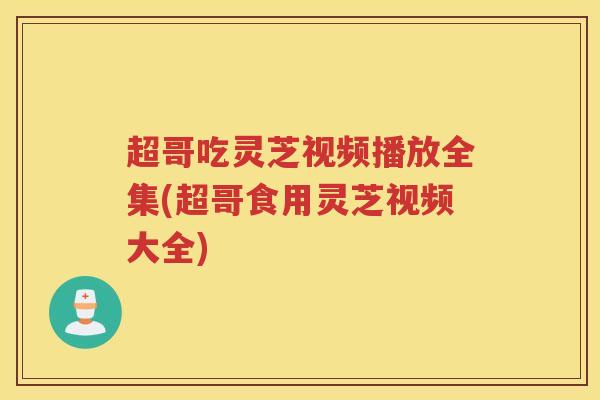 超哥吃灵芝视频播放全集(超哥食用灵芝视频大全)