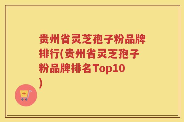 贵州省灵芝孢子粉品牌排行(贵州省灵芝孢子粉品牌排名Top10)