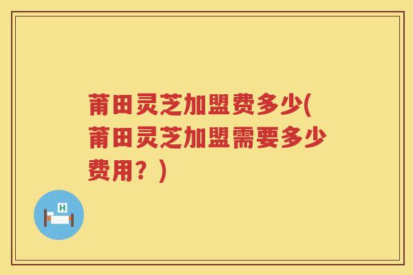 莆田灵芝加盟费多少(莆田灵芝加盟需要多少费用?) 莆田灵芝加盟费多少(莆田灵芝加盟需要多少费用?)