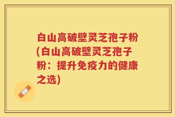 白山高破壁灵芝孢子粉(白山高破壁灵芝孢子粉：提升免疫力的健康之选)