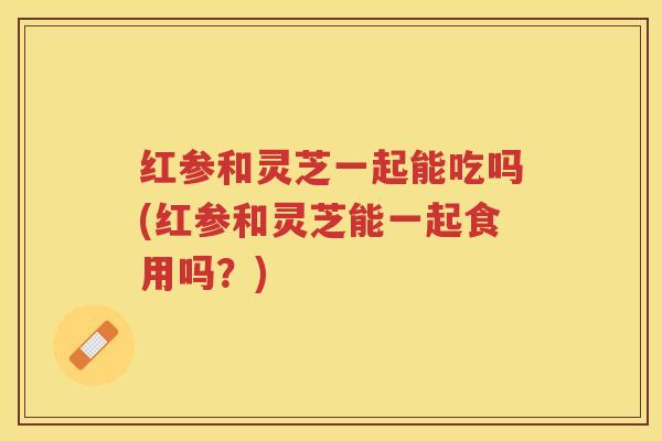 红参和灵芝一起能吃吗(红参和灵芝能一起食用吗？)