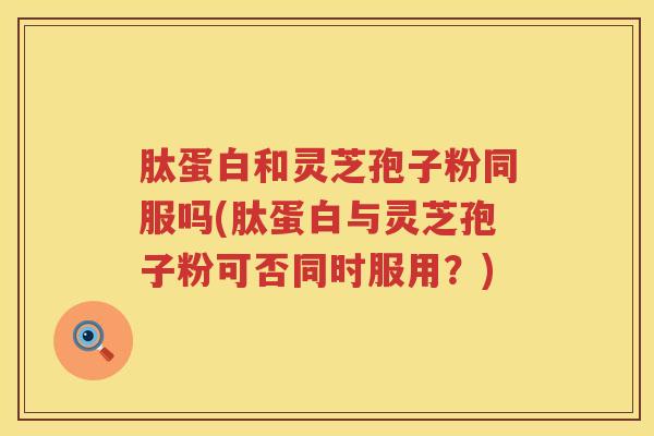 肽蛋白和灵芝孢子粉同服吗(肽蛋白与灵芝孢子粉可否同时服用?) 肽蛋白和灵芝孢子粉同服吗(肽蛋白与灵芝孢子粉可否同时服用?)