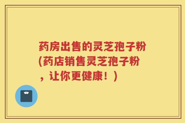 药房出售的灵芝孢子粉(药店销售灵芝孢子粉，让你更健康！)
