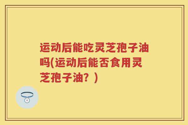 运动后能吃灵芝孢子油吗(运动后能否食用灵芝孢子油？)