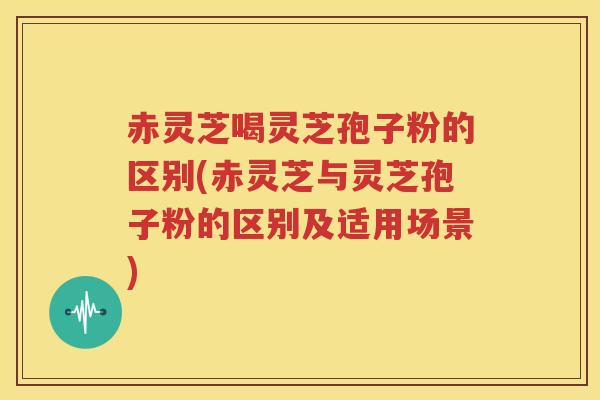 赤灵芝喝灵芝孢子粉的区别(赤灵芝与灵芝孢子粉的区别及适用场景) 赤灵芝喝灵芝孢子粉的区别(赤灵芝与灵芝孢子粉的区别及适用场景)