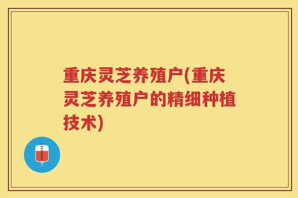 重庆灵芝养殖户(重庆灵芝养殖户的精细种植技术) 重庆灵芝养殖户(重庆灵芝养殖户的精细种植技术)