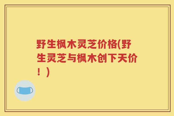 野生枫木灵芝价格(野生灵芝与枫木创下天价!) 野生枫木灵芝价格(野生灵芝与枫木创下天价!)
