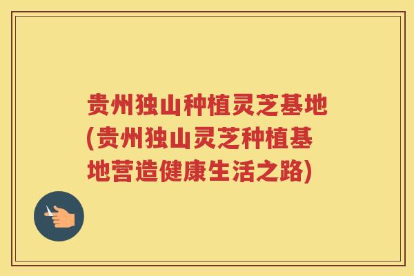 贵州独山种植灵芝基地(贵州独山灵芝种植基地营造健康生活之路)