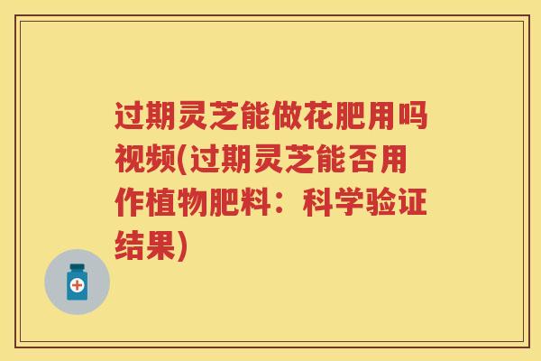 过期灵芝能做花肥用吗视频(过期灵芝能否用作植物肥料：科学验证结果)