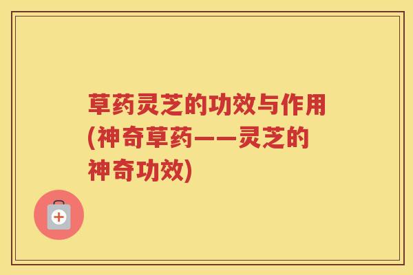 草药灵芝的功效与作用(神奇草药——灵芝的神奇功效)