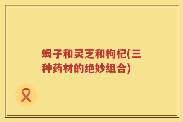蝎子和灵芝和枸杞(三种药材的绝妙组合)