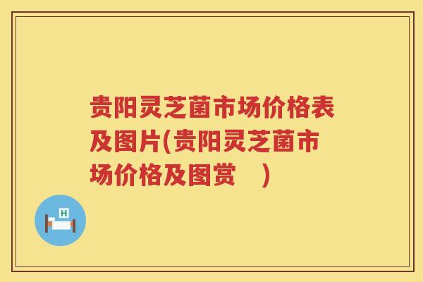 贵阳灵芝菌市场价格表及图片(贵阳灵芝菌市场价格及图赏　)