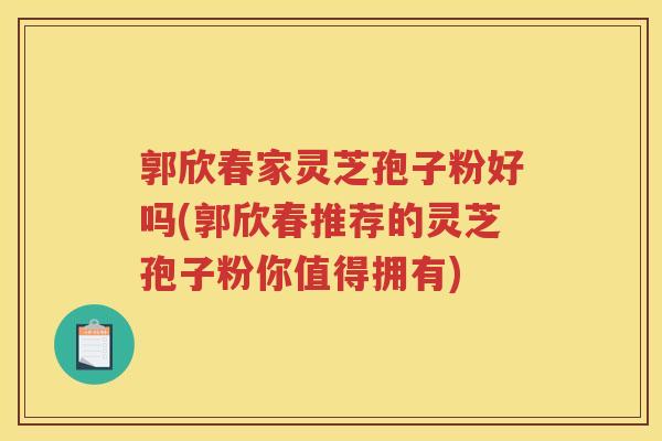 郭欣春家灵芝孢子粉好吗(郭欣春推荐的灵芝孢子粉你值得拥有)