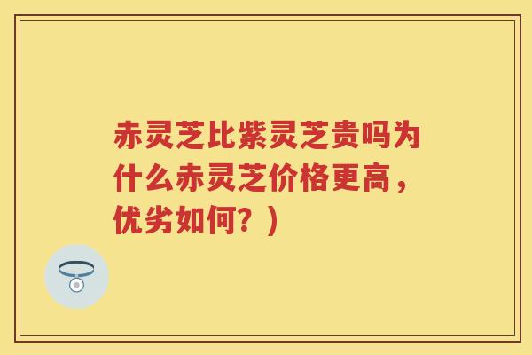 赤灵芝比紫灵芝贵吗为什么赤灵芝价格更高，优劣如何？)