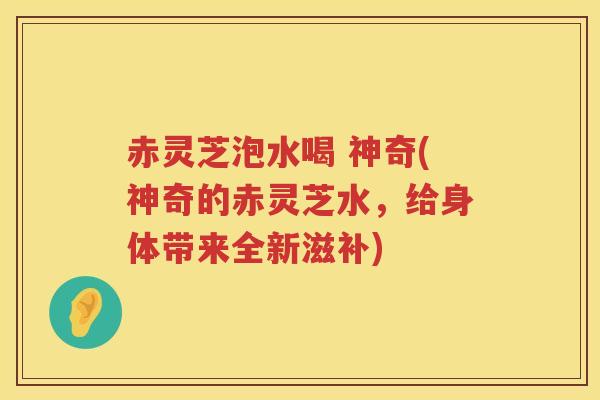赤灵芝泡水喝 神奇(神奇的赤灵芝水，给身体带来全新滋补)
