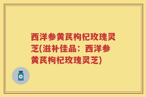 西洋参黄芪枸杞玫瑰灵芝(滋补佳品：西洋参黄芪枸杞玫瑰灵芝)