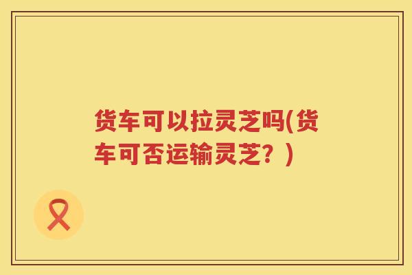 货车可以拉灵芝吗(货车可否运输灵芝？)