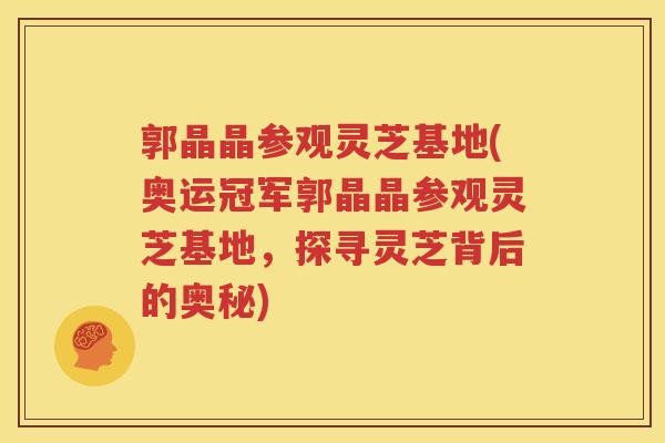 郭晶晶参观灵芝基地(奥运冠军郭晶晶参观灵芝基地，探寻灵芝背后的奥秘)