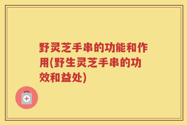 野灵芝手串的功能和作用(野生灵芝手串的功效和益处)