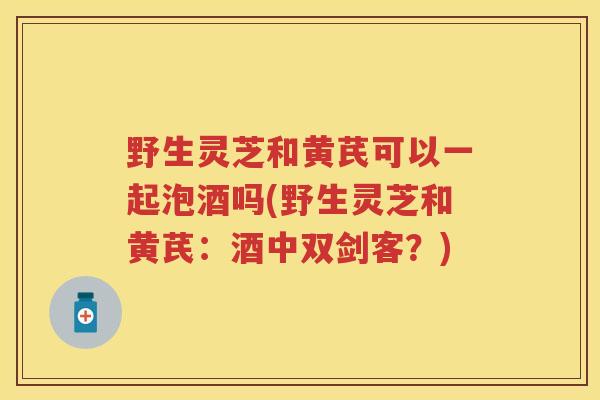 野生灵芝和黄芪可以一起泡酒吗(野生灵芝和黄芪：酒中双剑客？)