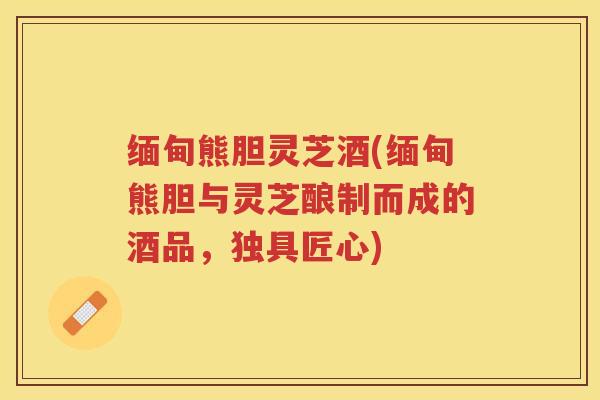 缅甸熊胆灵芝酒(缅甸熊胆与灵芝酿制而成的酒品，独具匠心)