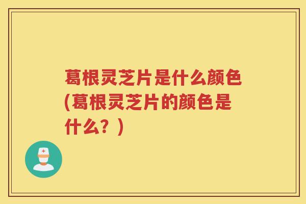 葛根灵芝片是什么颜色(葛根灵芝片的颜色是什么？)