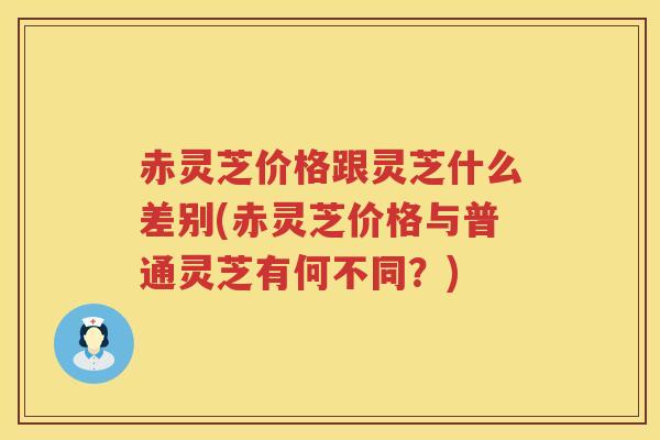 赤灵芝价格跟灵芝什么差别(赤灵芝价格与普通灵芝有何不同？)