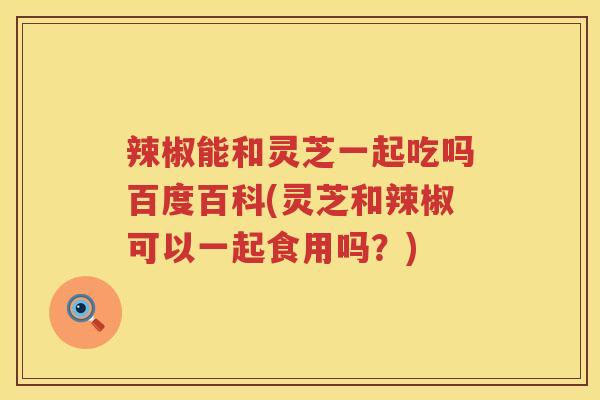 辣椒能和灵芝一起吃吗百度百科(灵芝和辣椒可以一起食用吗？)