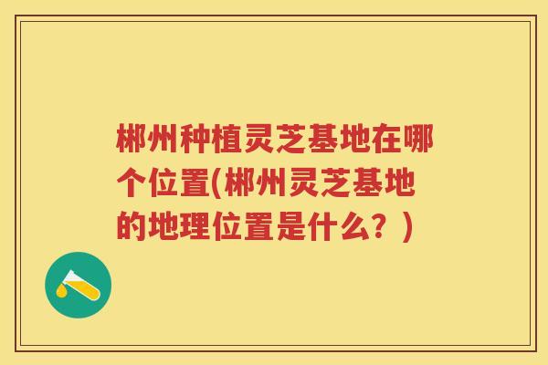 郴州种植灵芝基地在哪个位置(郴州灵芝基地的地理位置是什么?) 郴州种植灵芝基地在哪个位置(郴州灵芝基地的地理位置是什么?)
