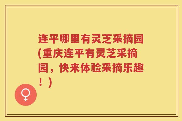 连平哪里有灵芝采摘园(重庆连平有灵芝采摘园，快来体验采摘乐趣！)