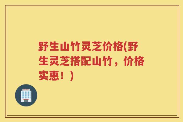 野生山竹灵芝价格(野生灵芝搭配山竹，价格实惠！)