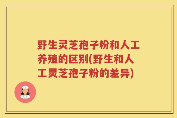 野生灵芝孢子粉和人工养殖的区别(野生和人工灵芝孢子粉的差异)