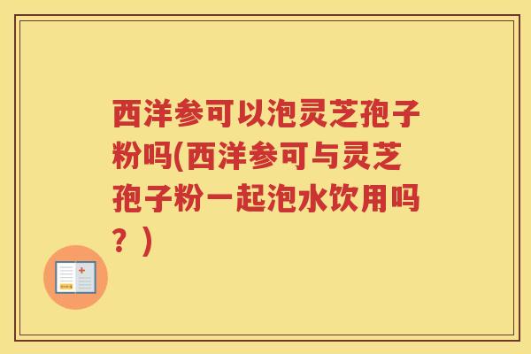 西洋参可以泡灵芝孢子粉吗(西洋参可与灵芝孢子粉一起泡水饮用吗?) 西洋参可以泡灵芝孢子粉吗(西洋参可与灵芝孢子粉一起泡水饮用吗?)