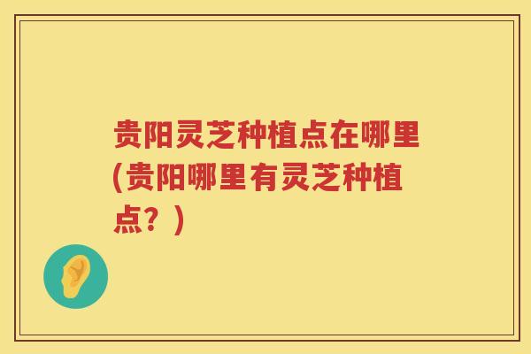 贵阳灵芝种植点在哪里(贵阳哪里有灵芝种植点？)