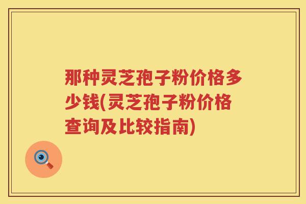 那种灵芝孢子粉价格多少钱(灵芝孢子粉价格查询及比较指南)