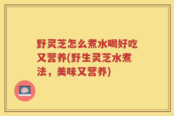 野灵芝怎么煮水喝好吃又营养(野生灵芝水煮法，美味又营养)