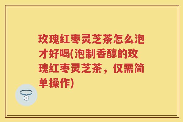 玫瑰红枣灵芝茶怎么泡才好喝(泡制香醇的玫瑰红枣灵芝茶，仅需简单操作)