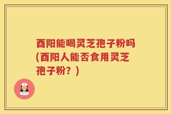 酉阳能喝灵芝孢子粉吗(酉阳人能否食用灵芝孢子粉？)