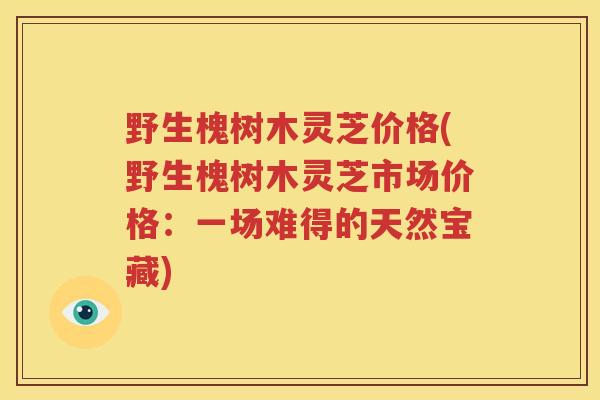野生槐树木灵芝价格(野生槐树木灵芝市场价格:一场难得的天然宝藏) 野生槐树木灵芝价格(野生槐树木灵芝市场价格:一场难得的天然宝藏)