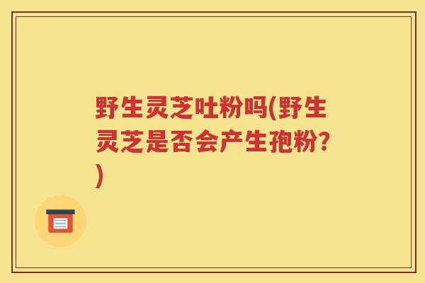 野生灵芝吐粉吗(野生灵芝是否会产生孢粉？)