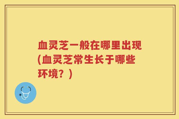 灵芝一般在哪里出现(灵芝常生长于哪些环境？)