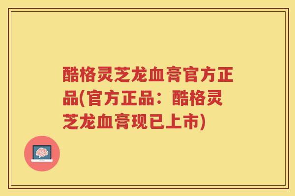 酷格灵芝龙膏官方正品(官方正品：酷格灵芝龙膏现已上市)