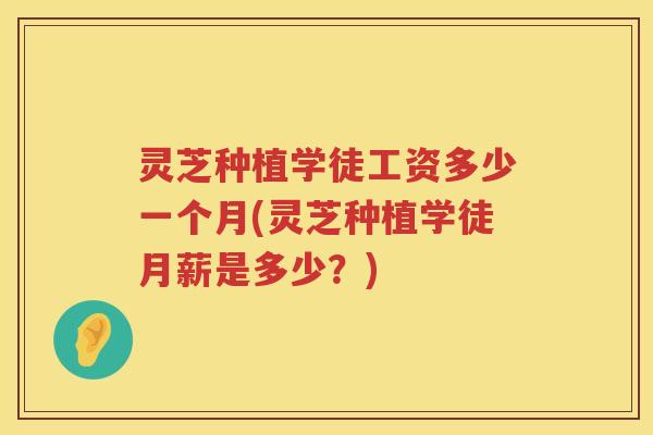 灵芝种植学徒工资多少一个月(灵芝种植学徒月薪是多少？)