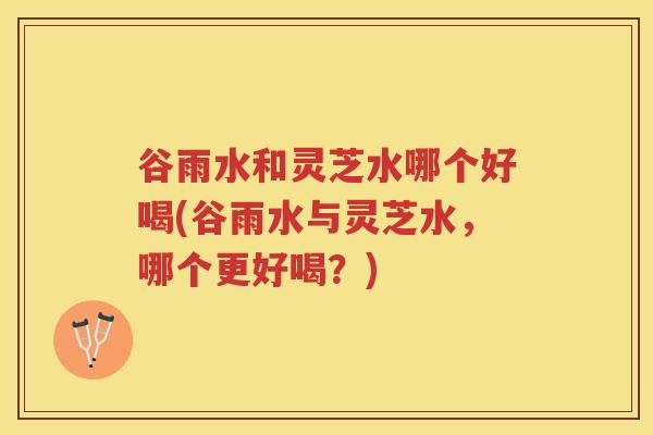 谷雨水和灵芝水哪个好喝(谷雨水与灵芝水，哪个更好喝？)